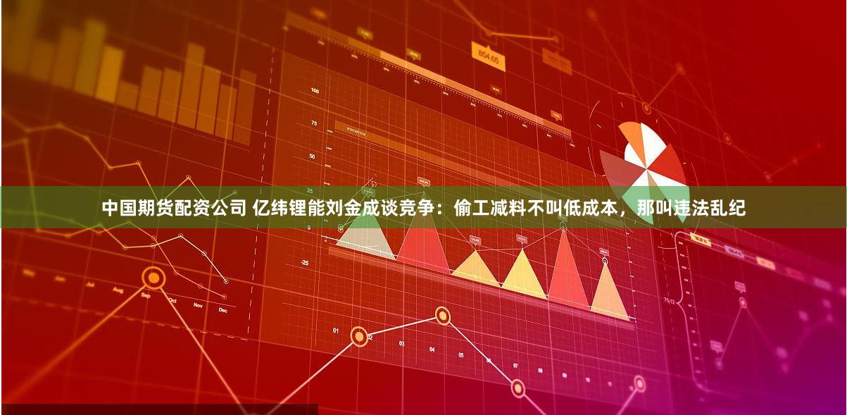 中国期货配资公司 亿纬锂能刘金成谈竞争：偷工减料不叫低成本，那叫违法乱纪