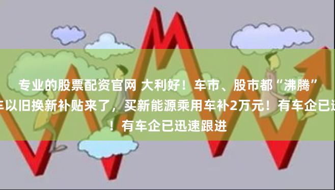 专业的股票配资官网 大利好！车市、股市都“沸腾”了！汽车以旧换新补贴来了，买新能源乘用车补2万元！有车企已迅速跟进