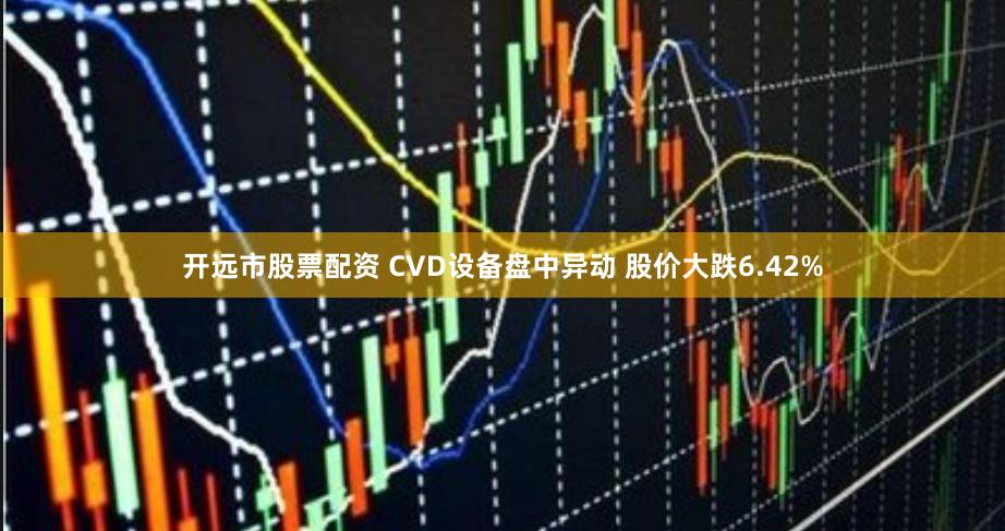 开远市股票配资 CVD设备盘中异动 股价大跌6.42%