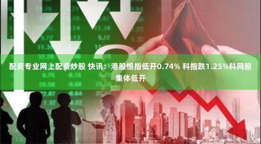 配资专业网上配资炒股 快讯：港股恒指低开0.74% 科指跌1.25%科网股集体低开