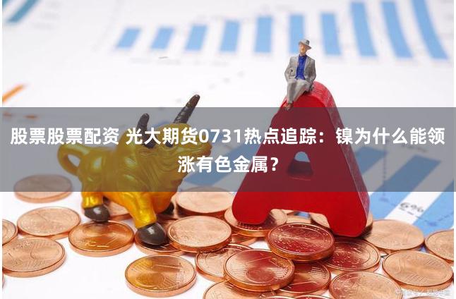 股票股票配资 光大期货0731热点追踪：镍为什么能领涨有色金属？