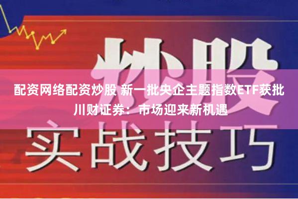 配资网络配资炒股 新一批央企主题指数ETF获批 川财证券：市场迎来新机遇