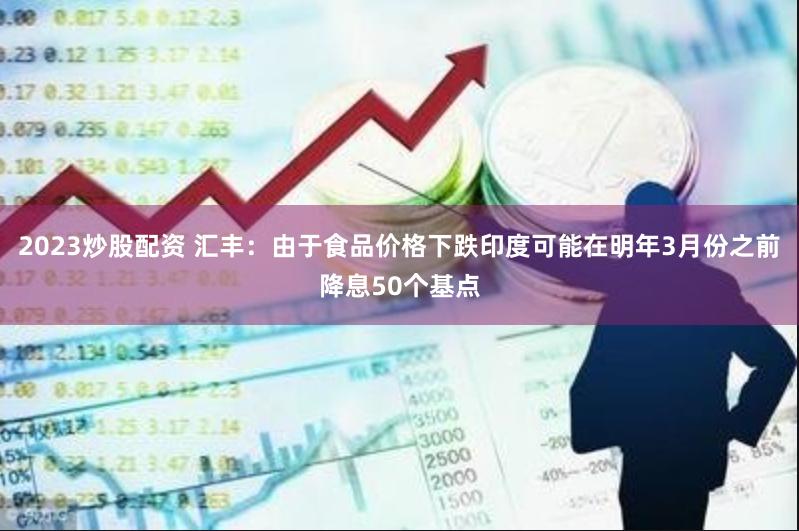 2023炒股配资 汇丰：由于食品价格下跌印度可能在明年3月份之前降息50个基点