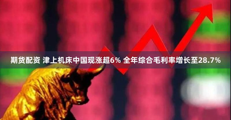 期货配资 津上机床中国现涨超6% 全年综合毛利率增长至28.7%